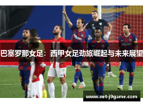 巴塞罗那女足：西甲女足劲旅崛起与未来展望
