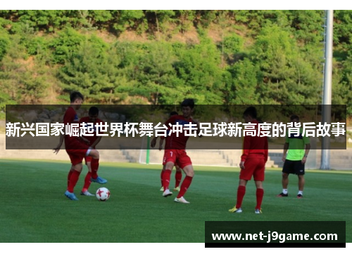 新兴国家崛起世界杯舞台冲击足球新高度的背后故事