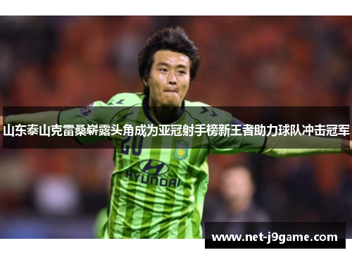 山东泰山克雷桑崭露头角成为亚冠射手榜新王者助力球队冲击冠军