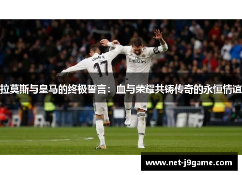 拉莫斯与皇马的终极誓言：血与荣耀共铸传奇的永恒情谊