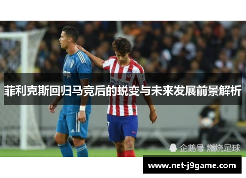 菲利克斯回归马竞后的蜕变与未来发展前景解析