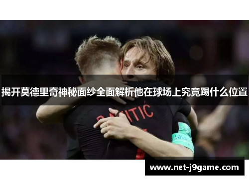 揭开莫德里奇神秘面纱全面解析他在球场上究竟踢什么位置