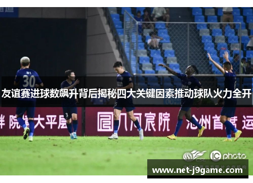 友谊赛进球数飙升背后揭秘四大关键因素推动球队火力全开