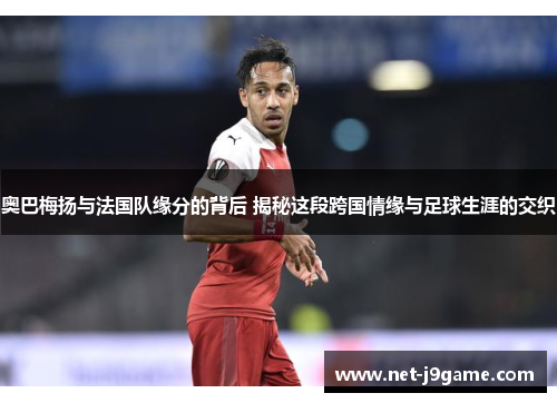 奥巴梅扬与法国队缘分的背后 揭秘这段跨国情缘与足球生涯的交织